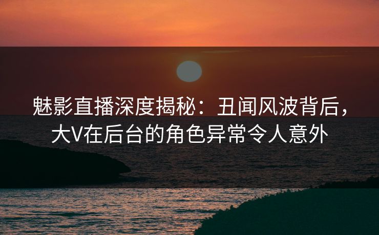 魅影直播深度揭秘：丑闻风波背后，大V在后台的角色异常令人意外