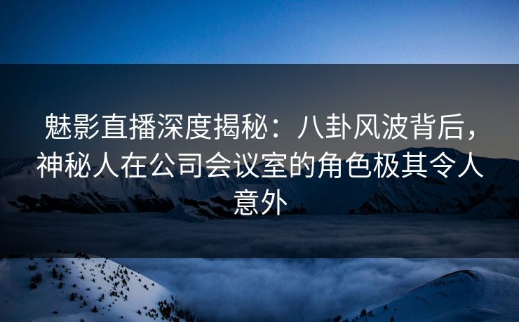 魅影直播深度揭秘：八卦风波背后，神秘人在公司会议室的角色极其令人意外