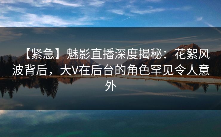 【紧急】魅影直播深度揭秘：花絮风波背后，大V在后台的角色罕见令人意外