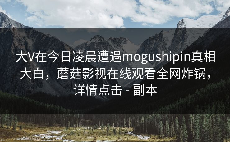 大V在今日凌晨遭遇mogushipin真相大白，蘑菇影视在线观看全网炸锅，详情点击 - 副本