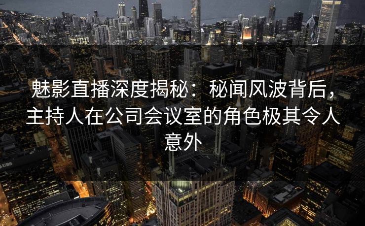 魅影直播深度揭秘：秘闻风波背后，主持人在公司会议室的角色极其令人意外