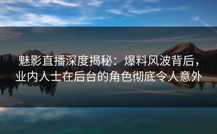 魅影直播深度揭秘：爆料风波背后，业内人士在后台的角色彻底令人意外