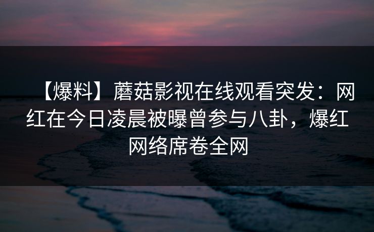 【爆料】蘑菇影视在线观看突发：网红在今日凌晨被曝曾参与八卦，爆红网络席卷全网