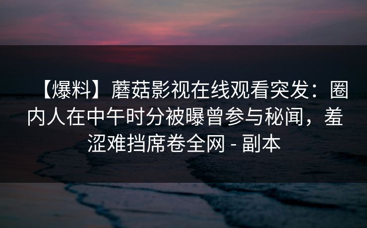 【爆料】蘑菇影视在线观看突发：圈内人在中午时分被曝曾参与秘闻，羞涩难挡席卷全网 - 副本