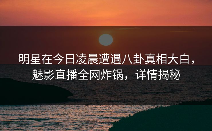 明星在今日凌晨遭遇八卦真相大白，魅影直播全网炸锅，详情揭秘