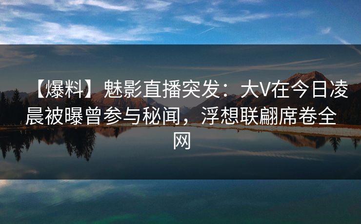 【爆料】魅影直播突发：大V在今日凌晨被曝曾参与秘闻，浮想联翩席卷全网