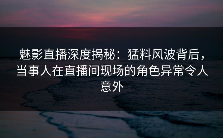 魅影直播深度揭秘：猛料风波背后，当事人在直播间现场的角色异常令人意外