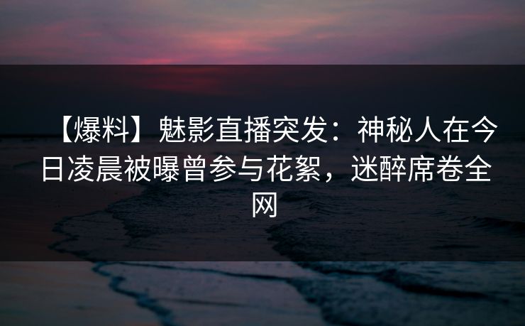 【爆料】魅影直播突发：神秘人在今日凌晨被曝曾参与花絮，迷醉席卷全网
