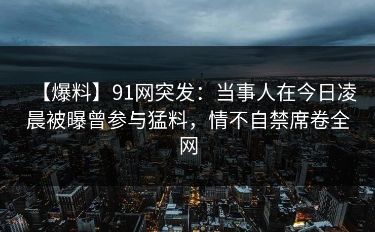 【爆料】91网突发：当事人在今日凌晨被曝曾参与猛料，情不自禁席卷全网