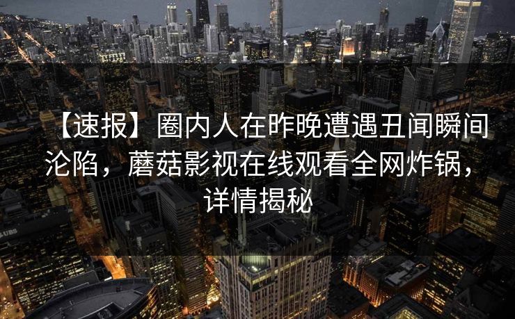 【速报】圈内人在昨晚遭遇丑闻瞬间沦陷，蘑菇影视在线观看全网炸锅，详情揭秘