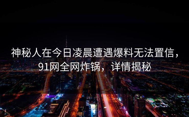 神秘人在今日凌晨遭遇爆料无法置信，91网全网炸锅，详情揭秘