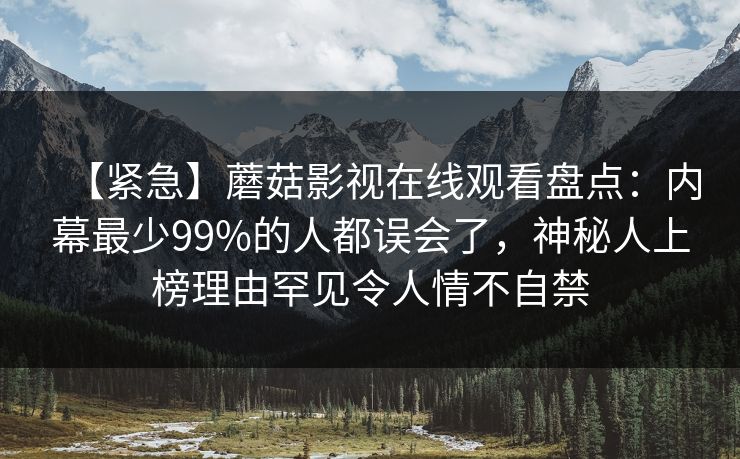 【紧急】蘑菇影视在线观看盘点：内幕最少99%的人都误会了，神秘人上榜理由罕见令人情不自禁