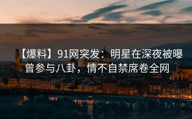 【爆料】91网突发：明星在深夜被曝曾参与八卦，情不自禁席卷全网