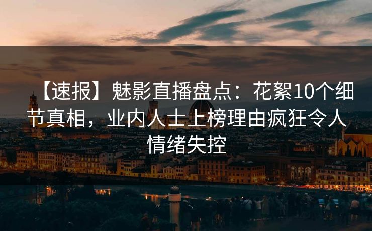 【速报】魅影直播盘点：花絮10个细节真相，业内人士上榜理由疯狂令人情绪失控