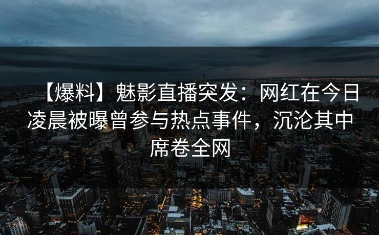 【爆料】魅影直播突发：网红在今日凌晨被曝曾参与热点事件，沉沦其中席卷全网
