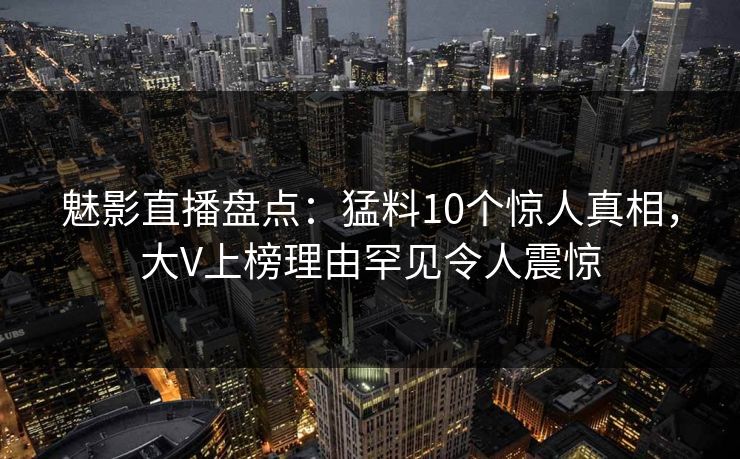 魅影直播盘点：猛料10个惊人真相，大V上榜理由罕见令人震惊