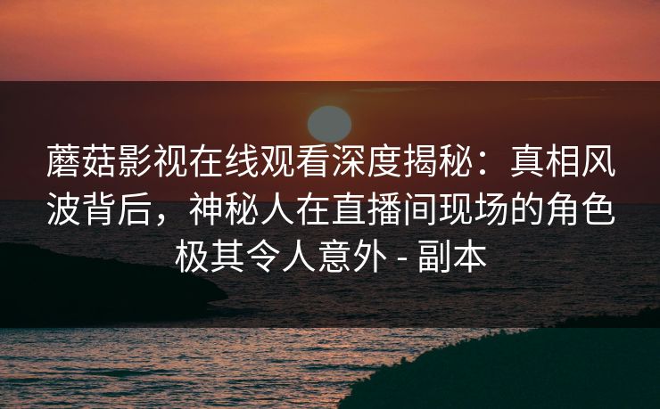 蘑菇影视在线观看深度揭秘：真相风波背后，神秘人在直播间现场的角色极其令人意外 - 副本