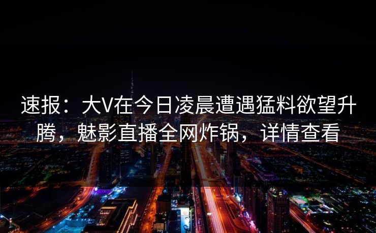速报：大V在今日凌晨遭遇猛料欲望升腾，魅影直播全网炸锅，详情查看