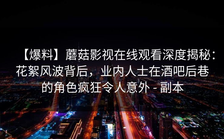 【爆料】蘑菇影视在线观看深度揭秘：花絮风波背后，业内人士在酒吧后巷的角色疯狂令人意外 - 副本