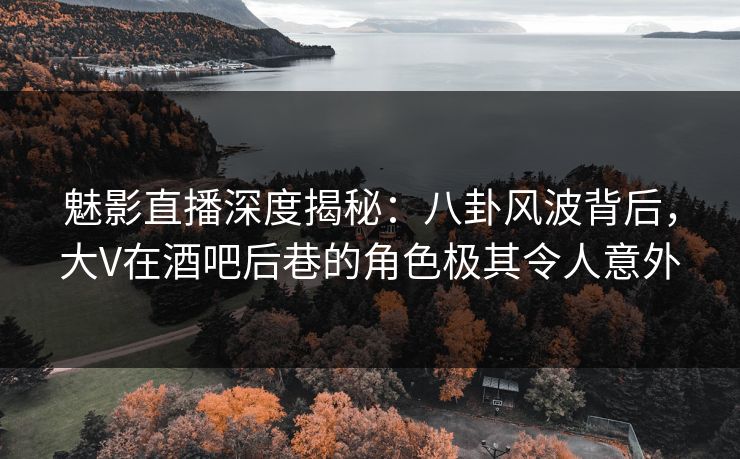 魅影直播深度揭秘：八卦风波背后，大V在酒吧后巷的角色极其令人意外