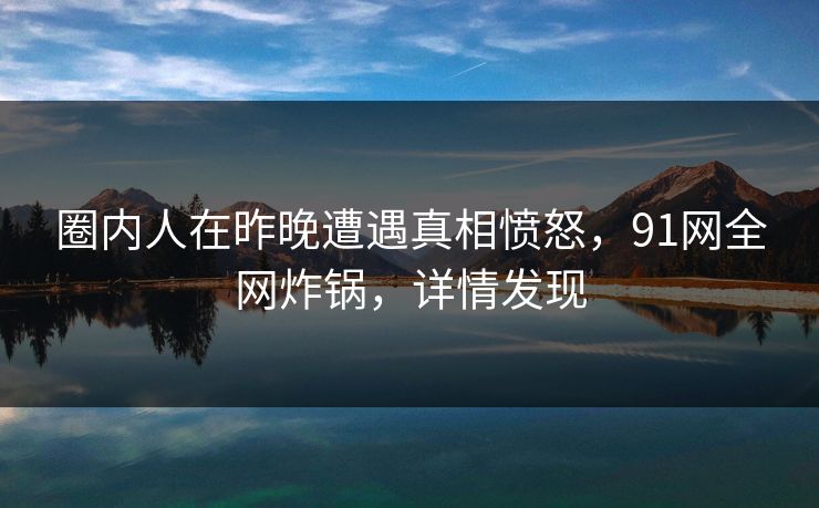 圈内人在昨晚遭遇真相愤怒，91网全网炸锅，详情发现