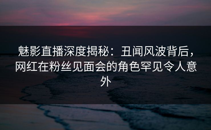 魅影直播深度揭秘：丑闻风波背后，网红在粉丝见面会的角色罕见令人意外