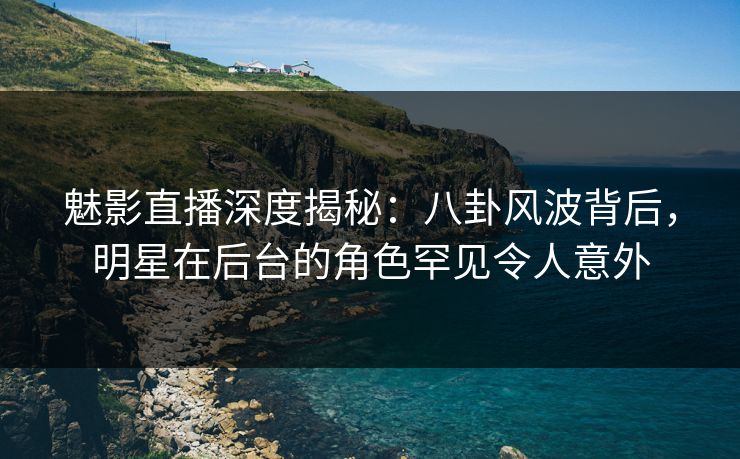 魅影直播深度揭秘：八卦风波背后，明星在后台的角色罕见令人意外
