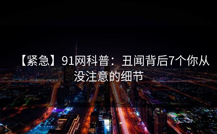 【紧急】91网科普：丑闻背后7个你从没注意的细节