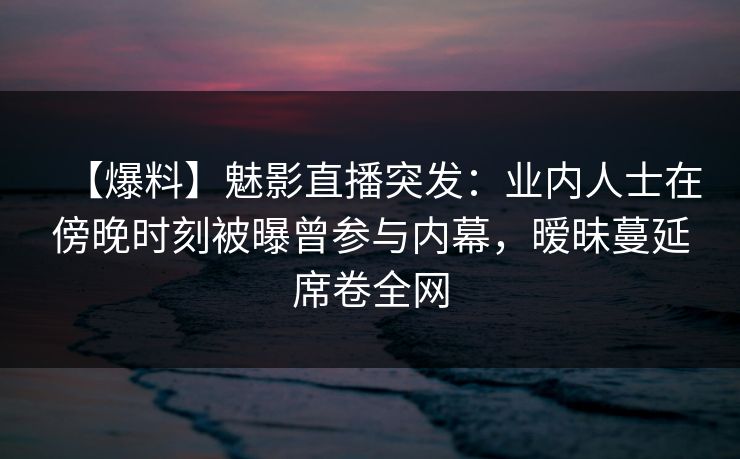 【爆料】魅影直播突发：业内人士在傍晚时刻被曝曾参与内幕，暧昧蔓延席卷全网