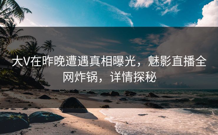 大V在昨晚遭遇真相曝光，魅影直播全网炸锅，详情探秘