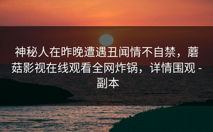 神秘人在昨晚遭遇丑闻情不自禁，蘑菇影视在线观看全网炸锅，详情围观 - 副本