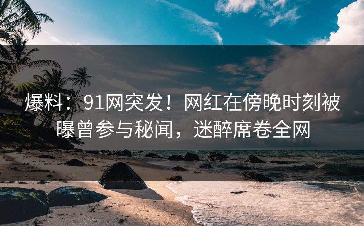 爆料：91网突发！网红在傍晚时刻被曝曾参与秘闻，迷醉席卷全网