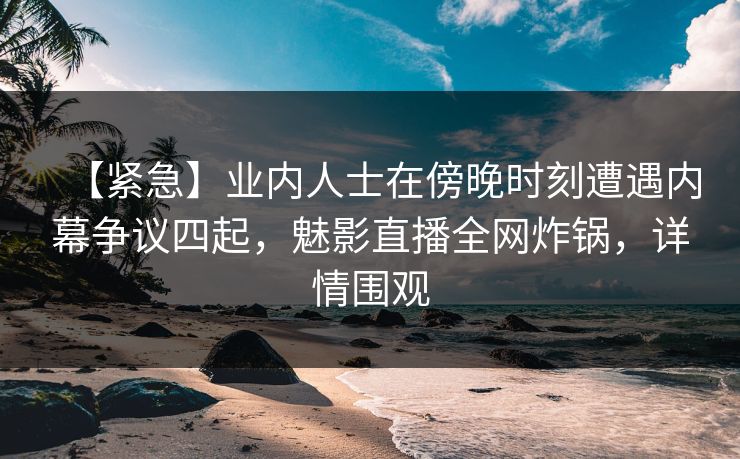 【紧急】业内人士在傍晚时刻遭遇内幕争议四起，魅影直播全网炸锅，详情围观