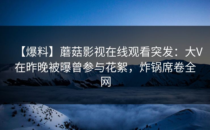 【爆料】蘑菇影视在线观看突发：大V在昨晚被曝曾参与花絮，炸锅席卷全网