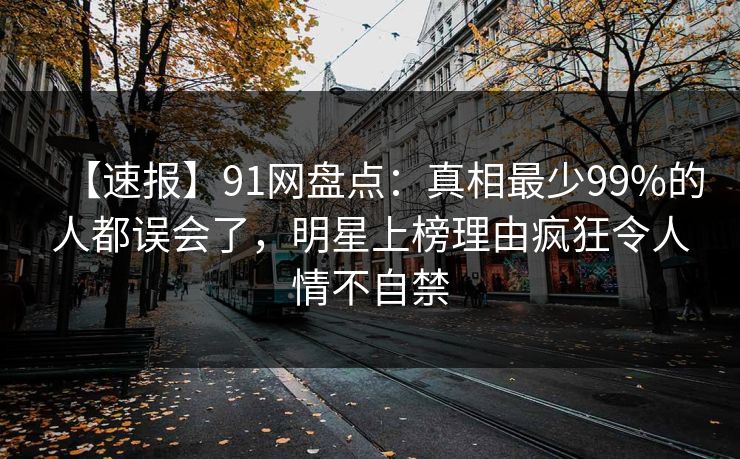 【速报】91网盘点：真相最少99%的人都误会了，明星上榜理由疯狂令人情不自禁