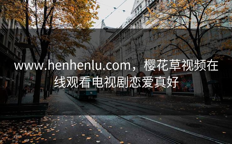www.henhenlu.com，樱花草视频在线观看电视剧恋爱真好