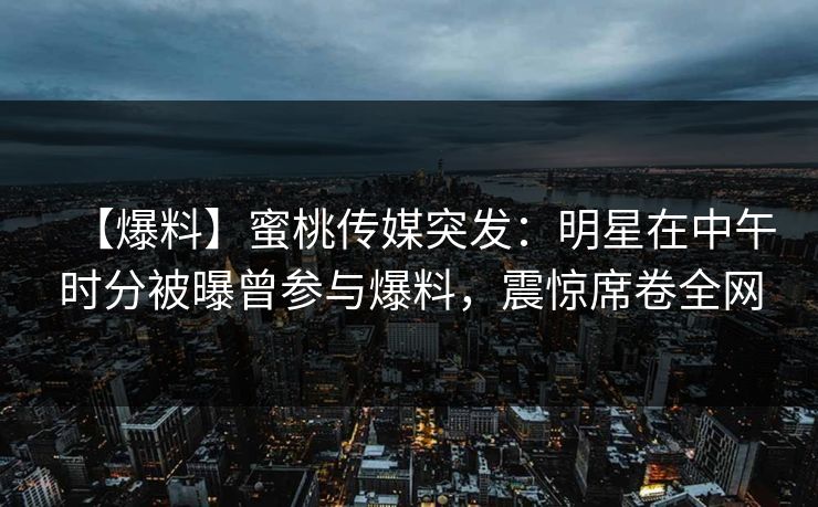 【爆料】蜜桃传媒突发：明星在中午时分被曝曾参与爆料，震惊席卷全网