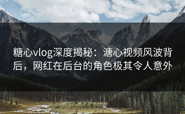糖心vlog深度揭秘：溏心视频风波背后，网红在后台的角色极其令人意外