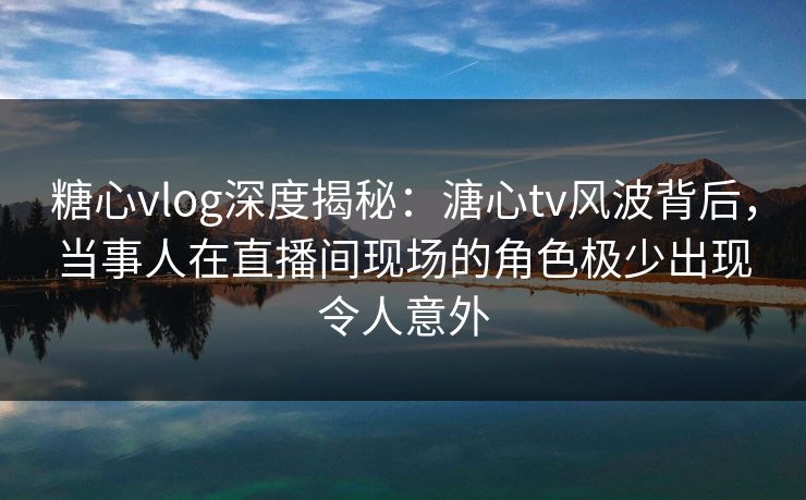 糖心vlog深度揭秘：溏心tv风波背后，当事人在直播间现场的角色极少出现令人意外