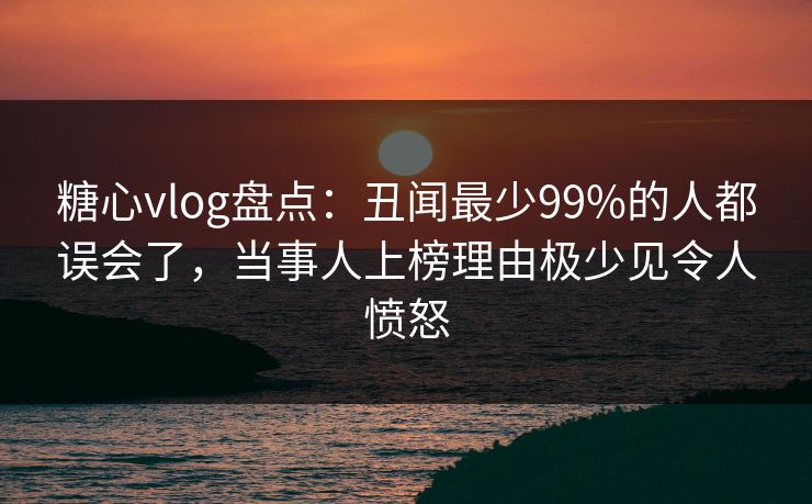 糖心vlog盘点：丑闻最少99%的人都误会了，当事人上榜理由极少见令人愤怒