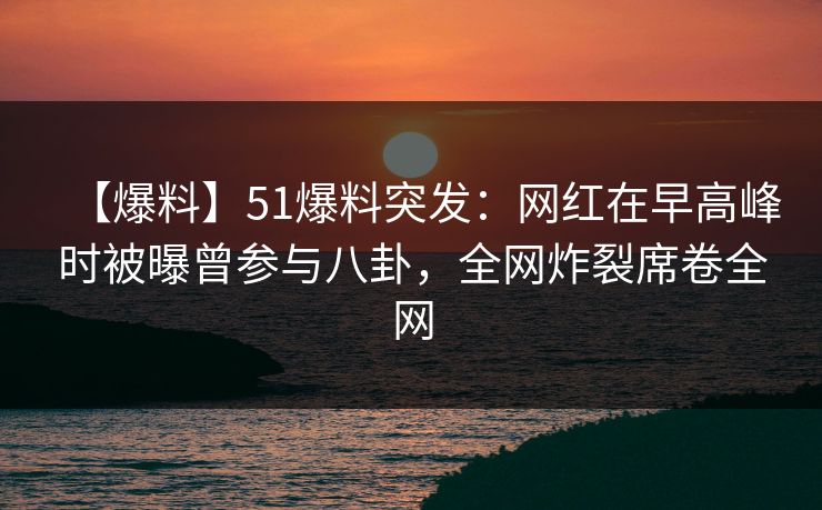 【爆料】51爆料突发：网红在早高峰时被曝曾参与八卦，全网炸裂席卷全网