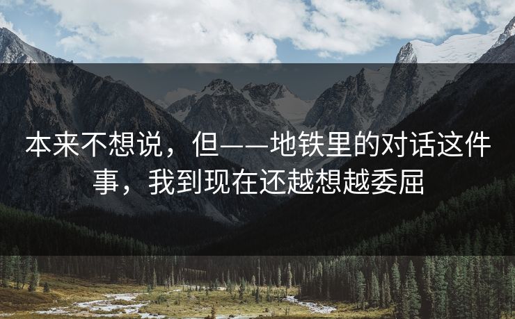 本来不想说，但——地铁里的对话这件事，我到现在还越想越委屈