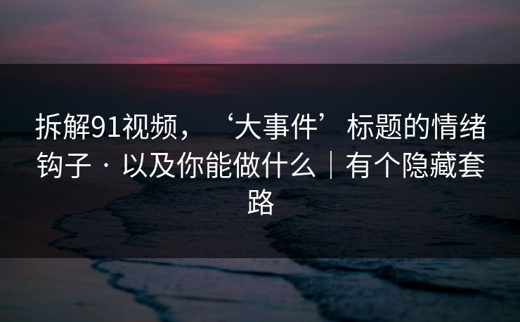 拆解91视频，‘大事件’标题的情绪钩子 · 以及你能做什么｜有个隐藏套路