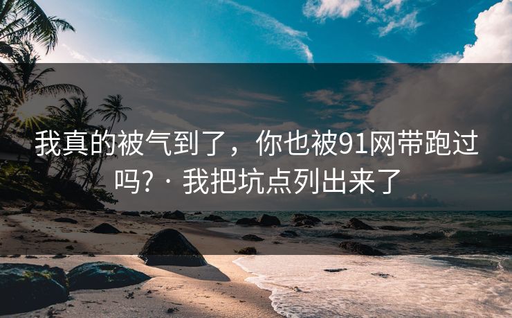 我真的被气到了，你也被91网带跑过吗? · 我把坑点列出来了
