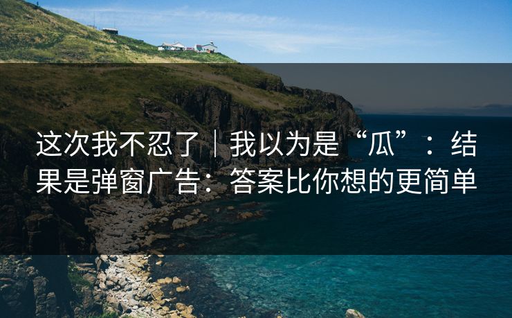 这次我不忍了｜我以为是“瓜”：结果是弹窗广告：答案比你想的更简单