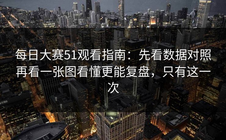 每日大赛51观看指南：先看数据对照再看一张图看懂更能复盘，只有这一次