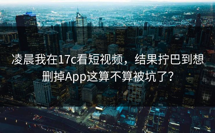 凌晨我在17c看短视频，结果拧巴到想删掉App这算不算被坑了？