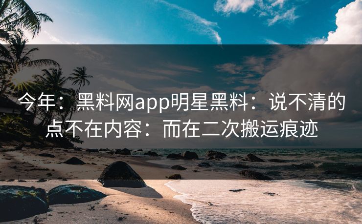 今年：黑料网app明星黑料：说不清的点不在内容：而在二次搬运痕迹