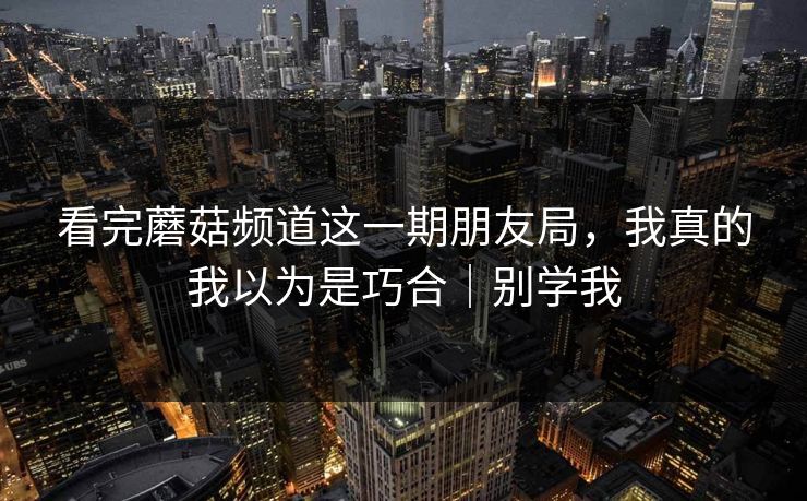 看完蘑菇频道这一期朋友局，我真的我以为是巧合｜别学我