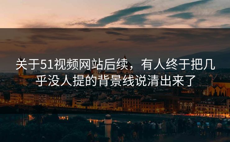 关于51视频网站后续，有人终于把几乎没人提的背景线说清出来了